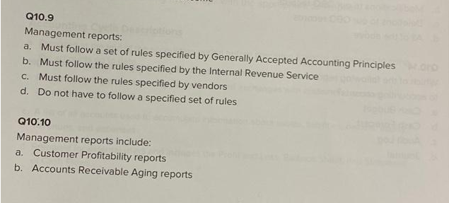 Q10.9
Management reports:
a. Must follow a set of rules specified by Generally Accepted Accounting Principles Horo
b. Must follow the rules specified by the Internal Revenue Service
c. Must follow the rules specified by vendors
d. Do not have to follow a specified set of rules
Q10.10
Management reports include:
a. Customer Profitability reports
b. Accounts Receivable Aging reports