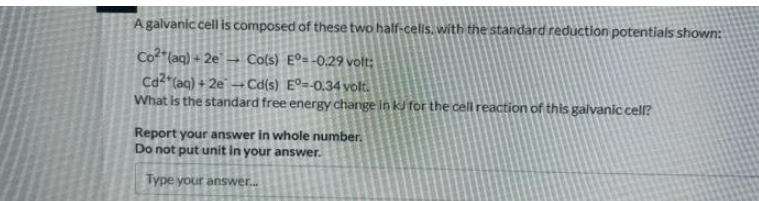 A galvanic cell is composed of these two half-cells, with the standard reduction potentials shown:
Co²+ (aq) + 2e → Co(s) Eº=-0.29 volt:
Cd2+ (aq) +2e-Cd(s) Eº=-0.34volt.
What is the standard free energy change in kJ for the cell reaction of this galvanic cell?
Report your answer in whole number.
Do not put unit in your answer.
Type your answer...