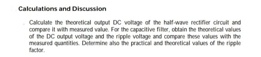 Calculations and Discussion
Calculate the theoretical output DC voltage of the half-wave rectifier circuit and
compare it with measured value. For the capacitive filter, obtain the theoretical values
of the DC output voltage and the ripple voltage and compare these values with the
measured quantities. Determine also the practical and theoretical values of the ripple
factor.

