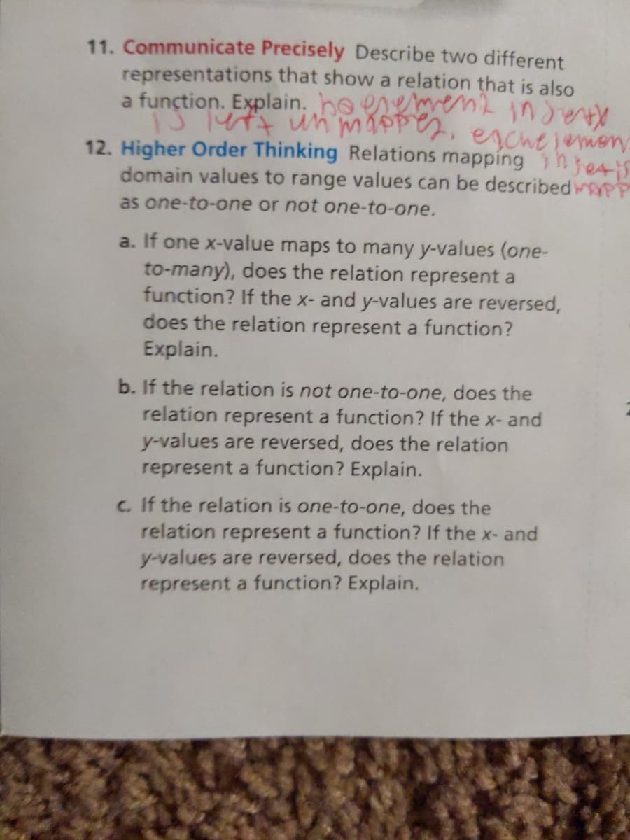 11. Communicate Precisely Describe two different
representations that show a relation that is also
a function. Explain. ho eneme2 ind
enchelemon
12. Higher Order Thinking Relations mapping hjetis
domain values to range values can be describedwyPP
as one-to-one or not one-to-one.
a. If one x-value maps to many y-values (one-
to-many), does the relation represent a
function? If the x- and y-values are reversed,
does the relation represent a function?
Explain.
b. If the relation is not one-to-one, does the
relation represent a function? If the x- and
y-values are reversed, does the relation
represent a function? Explain.
c. If the relation is one-to-one, does the
relation represent a function? If the x- and
y-values are reversed, does the relation
represent a function? Explain.
