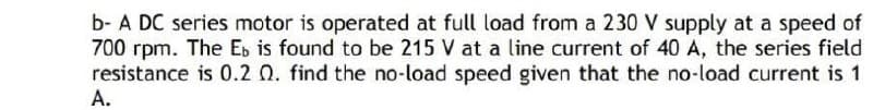 b- A DC series motor is operated at full load from a 230 V supply at a speed of
700 rpm. The E, is found to be 215 V at a line current of 40 A, the series field
resistance is 0.2 0. find the no-load speed given that the no-load current is 1
A.
