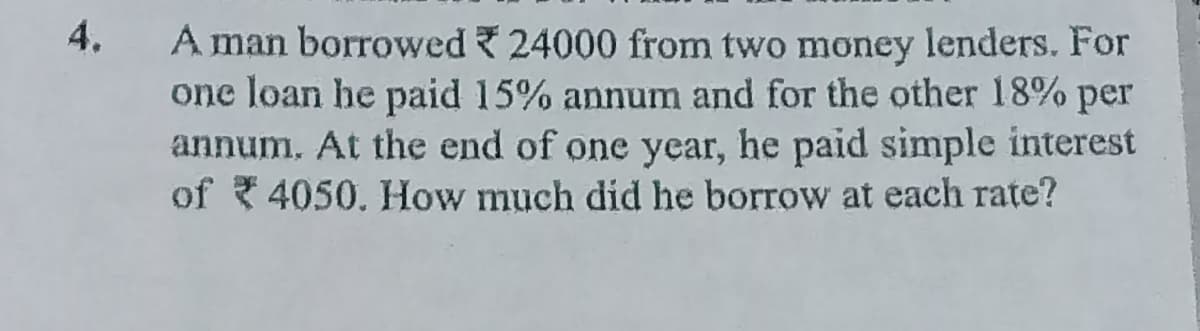 4.
A man borrowed 24000 from two money lenders. For
one loan he paid 15% annum and for the other 18% per
annum. At the end of one year, he paid simple interest
of 4050. How much did he borrow at each rate?
