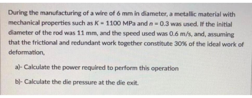 **Problem Statement (Manufacturing Process of Wire Drawing):**

**Introduction:**
During the manufacturing of a wire of 6 mm in diameter, a metallic material with specified mechanical properties was used. The given properties are:

- Work hardening coefficient (K): 1100 MPa
- Strain hardening exponent (n): 0.3

**Initial and Processing Conditions:**
- Initial diameter of the rod: 11 mm
- Speed of the wire drawing process: 0.6 m/s
- The combined effect of friction and redundant work is assumed to be 30% of the ideal work of deformation.

**Required Calculations:**
a) Calculate the power required to perform this operation.

b) Calculate the die pressure at the die exit.

**Detailed Graphs and Diagrams:**
The problem does not include any provided graphs or diagrams. However, any related graphs or diagrams provided will be thoroughly explained in future contexts on this educational page. 

---

**Solution:**

*Part a - Calculation of the Power Required:*

To calculate the power required for the wire drawing operation, the work per unit volume should be determined first using the given parameters and then multiplied by the speed and volume flow rate.

*Part b - Calculation of the Die Pressure:*

To find the die pressure at the die exit, the stress conditions and material flow characteristics must be taken into account.

The solutions to these steps require the detailed use of formulas relative to plastic deformation work, volume flow rates, and drawing stress. Refer to the detailed step-by-step derivations in the upcoming sections to understand the complete calculation process.

---

This content is designed to assist learners in understanding the essential calculations involved in the wire drawing process within manufacturing engineering.