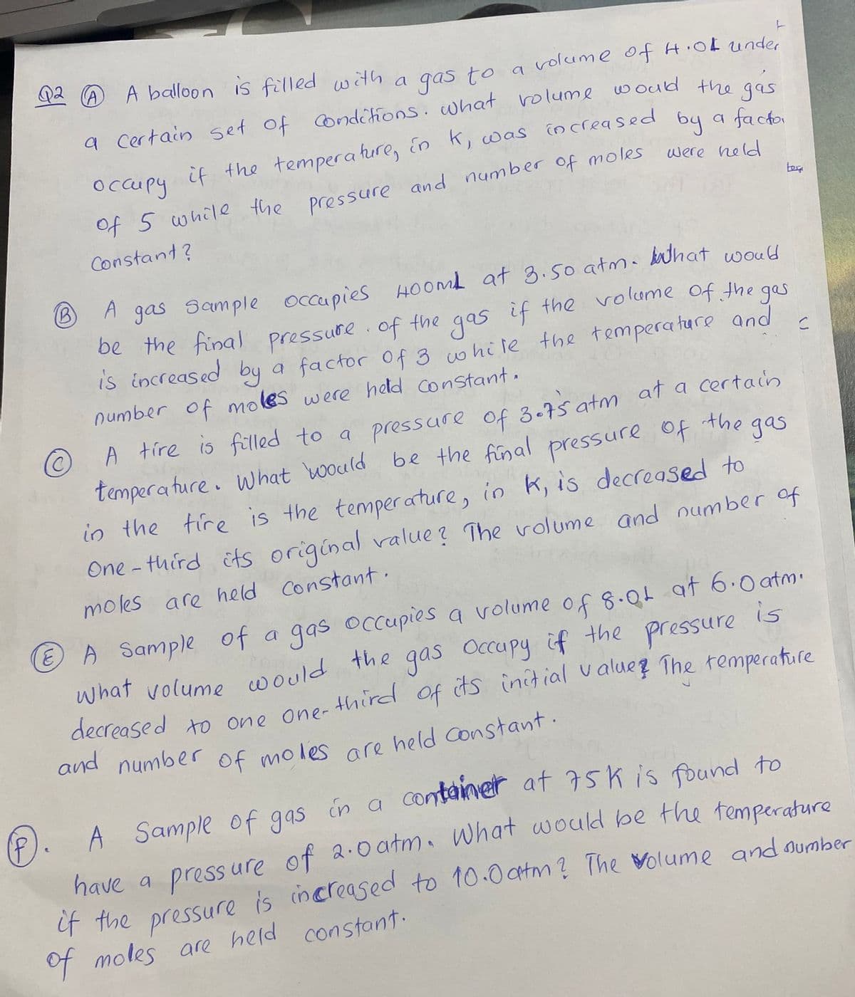 Q2 A A balloon is filled with
a Certain set of Condéions. what rolume would the
if the tempera hure, En k, was increased
by
a factor
occupy
were held
Of 5 while the pressure and number of moles
Constant?
A
A gas Sample occupies HOOML at 3.so atma kathat would
be the final pressure of
the if the volume of the ges
gas
Of the gas
is increased by a factor of 3 whi le the temperature and
number of moles were held Constant.
A tíre is filled to a pressure of 3.7s atm at a certain
tempera ture. what would be the final pressure of the
gas
in the tire is the temperature, in k, is decreased to
One - third its original value ? The volume and number of
moles are held constant.
A Sample of a gas oCcupies a volume of 8.Qt at 6.0 atm.
is
what volume would the gas Occupy if the pressure
decreased to one one-
and number les ace held Constant.
Of mo
A Sample of gas in a container at 75k is found to
have a press ure of 2.0atm. What would be the temperature
if the is increased to 10.0atm? The Wolume and oumber
pressure
of moles are held constant.
