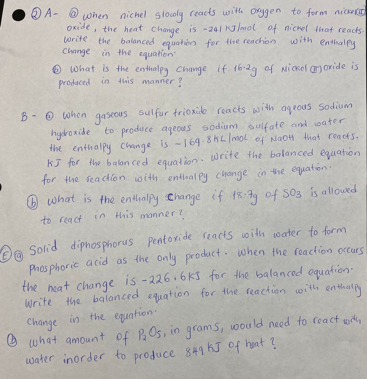 2) A- @ when nickel slooly reacts with Oxygen to form nicke I
oxide, the heat
change is -241 KJ/mol of nickel that reacts.
Write the balanced eguatión for the reachion
Change in the equation
with enthalpy
O What is the enthalpy Change
if 16-29 of Nickel (T) OXide is
produced in this manner ?
B - O When gaseous sulfur trioxide
reacts with ageous Sodium
to produce aqeous sodium sulfate and water
is -169.8KL/mol of NaOH that reacts.
hydroxide
the enthalpy change
KJ for the balan ced equation. write the balanced equation
for the reactlon with enthal py change in the equationi
what is the enthalpy Change if 18:79 of S03 is allowed
to react
in this manner?
Aa reacts with water to form
only product. when the reaction occurs
Solid diphosphorus pentoxide
Phosphoric acid as the
the heat change
write the balan ced equation for the reaction with enthalpa
in the equation.
is -226.6Ks for the balanced
equation·
equation
Change
O what amount of BOs, in grams, wou ld need to rea ct with
water inorder to produce 849 KJ Of heat ?
