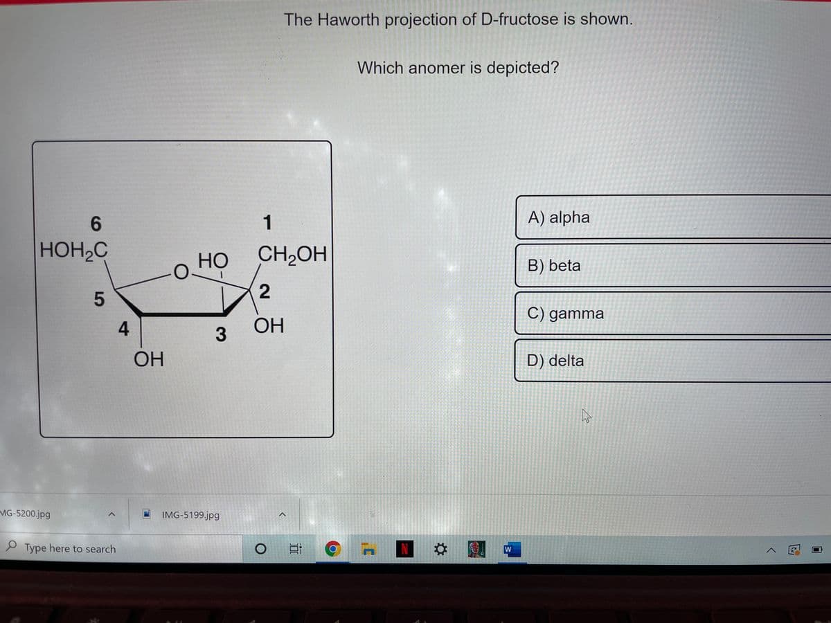 The Haworth projection of D-fructose is shown.
Which anomer is depicted?
6.
1
A) alpha
HOH2C
HO
CH2OH
B) beta
C) gamma
4
OH
3
OH
D) delta
MG-5200.jpg
IMG-5199.jpg
P Type here to search
N
W
5
