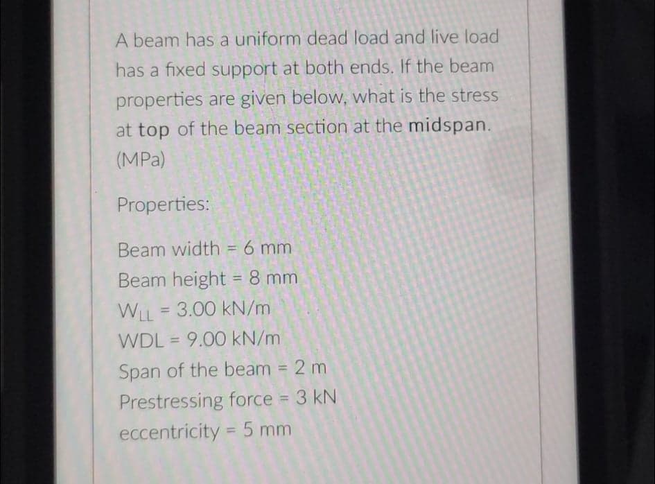 A beam has a uniform dead load and live load
has a fixed support at both ends. If the beam
properties are given below, what is the stress
at top of the beam section at the midspan.
(MPa)
Properties:
Beam width = 6 mm
%3D
Beam height = 8 mm
%3D
WLL = 3.00 kN/m
WDL = 9.00 kN/m
%3D
Span of the beam = 2 m
%3D
Prestressing force = 3 kN
eccentricity = 5 mm
%3D
