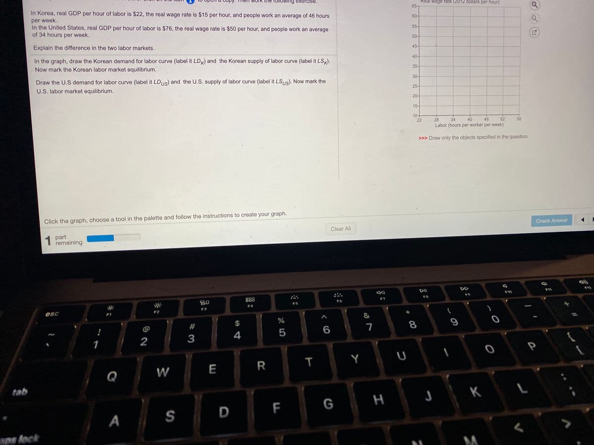 ne following exercise.
In Korea, real GDP per hour of labor is $22, the real wage rate is $15 per hour, and people work an average of 46 hours
Réal wage rate (2012 dollars per hour)
65
per week.
In the United States, real GDP per hour of labor is $76, the real wage rate is $50 per hour, and people work an average
of 34 hours per week.
60-
55-
50-
Explain the difference in the two labor markets.
45-
In the graph, draw the Korean demand for labor curve (label it LDK) and the Korean supply of labor curve (label it LSK).
40-
Now mark the Korean labor market equilibrium.
35-
Draw the U.S demand for labor curve (label it LDUS) and the U.S. supply of labor curve'(label it LS,s). Now mark the
30-
U.S. labor market equilibrium.
25-
20-
15-
10+
22
28
34
40
46
52
58
Labor (hours per worker per week)
>>> Draw only the objects specified in the question.
Click the graph, choose a tool in the palette and follow the instructions to create your graph.
Check Answer
Clear All
1
1 part
remaining
MacBook Al
DA
DII
DD
F11
888
F10
F9
80
F7
F8
F4
esc
F2
F3
F1
@
#
24
7
8
2
3
4
5
1
T
Y
Q
W
E
tab
K
S
D
F
G
A
ape lock
