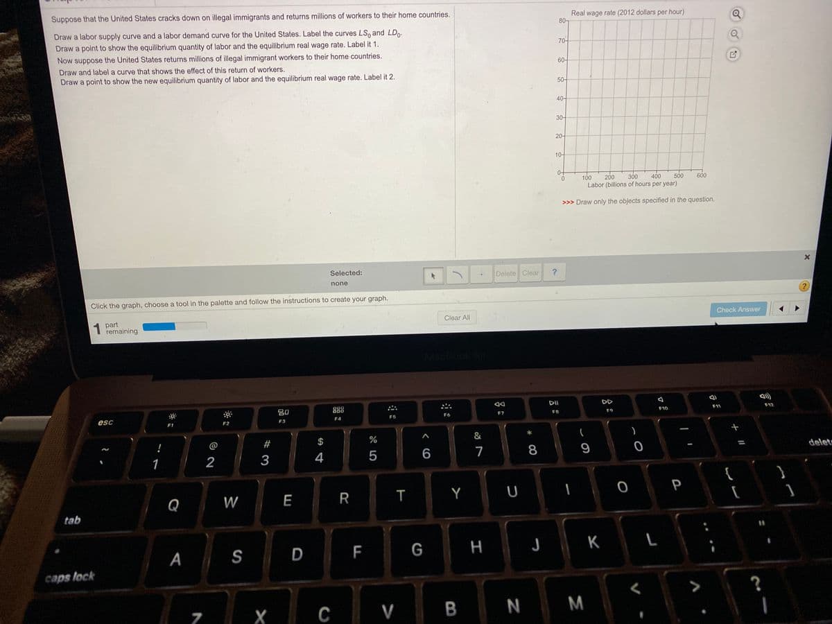 Suppose that the United States cracks down on illegal immigrants and returns millions of workers to their home countries.
Real wage rate (2012 dollars per hour)
80-
Draw a labor supply curve and a labor demand curve for the United States. Label the curves LSo and LD.
Draw a point to show the equilibrium quantity of labor and the equilibrium real wage rate. Label it 1.
70-
Now suppose the United States returns millions of illegal immigrant workers to their home countries.
Draw and label a curve that shows the effect of this return of workers.
60-
Draw a point to show the new equilibrium quantity of labor and the equilibrium real wage rate. Label it 2.
50-
40-
30-
20-
10-
100
200
300
400
500
600
Labor (billions of hours per year)
>>> Draw only the objects specified in the question.
Selected:
Delete Clear
none
?
Click the graph, choose a tool in the palette and follow the instructions to create your graph.
Check Answer
1 part
remaining
Clear All
MacBook Ar
DD
20
888
F11
F12
esc
F6
F7
F8
F9
F10
F4
F5
F1
F2
F3
)
@
2#
$
1
2
3
4
5
6
7
8
delet
}
Q
W
E
R
Y
P
tab
A
S
D
G
H J K
caps lock
X
C
V
B
N
M
言
了
LL
