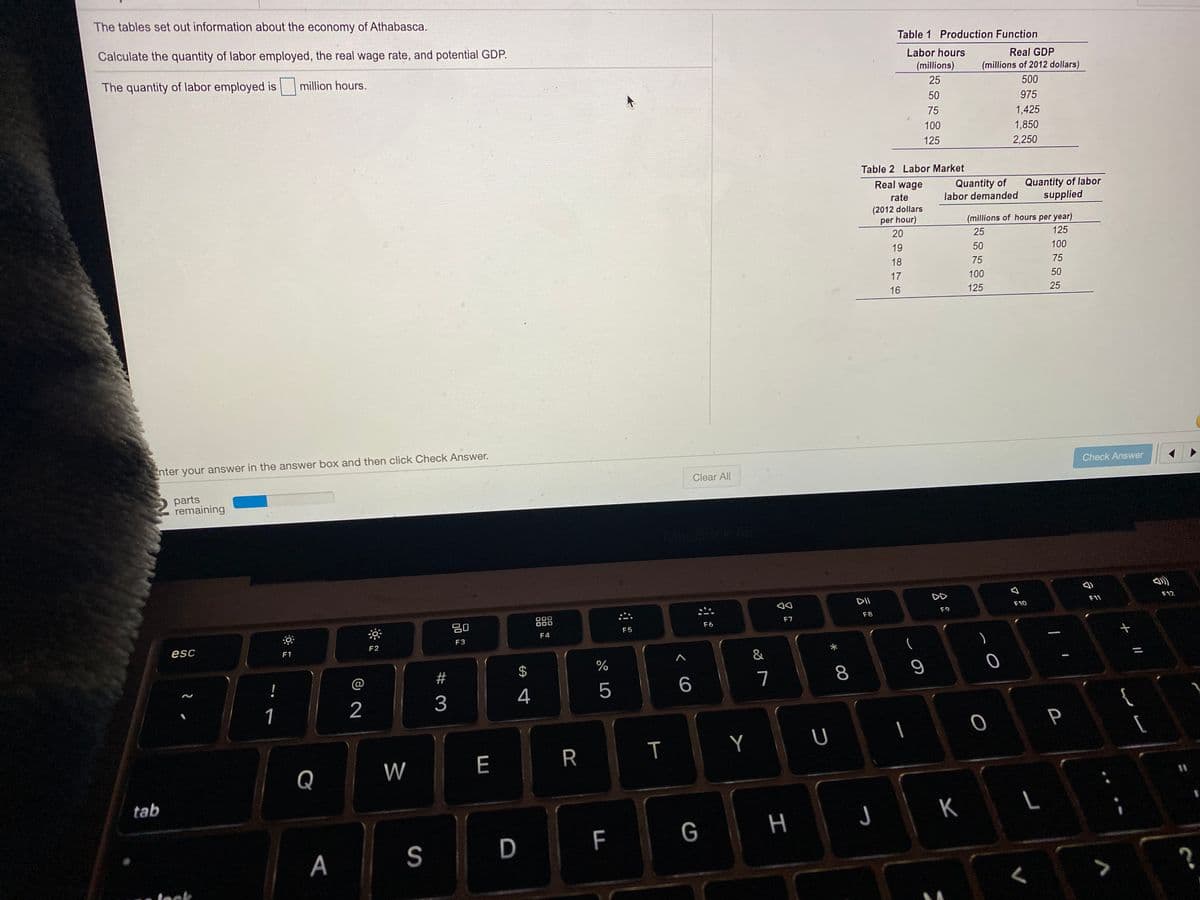 The tables set out information about the economy of Athabasca.
Calculate the quantity of labor employed, the real wage rate, and potential GDP.
Table 1 Production Function
Labor hours
Real GDP
The quantity of labor employed is
million hours.
(millions)
(millions of 2012 dollars)
25
500
50
975
75
1,425
100
1,850
125
2,250
Table 2 Labor Market
Real wage
Quantity of
labor demanded
Quantity of labor
supplied
rate
(2012 dollars
per hour)
(millions of hours per year)
20
25
125
19
50
100
18
75
75
17
100
50
16
125
25
Enter your answer in the answer box and then click Check Answer.
Check Answer
Clear All
parts
remaining
MacBook
DII
DD
F11
F12
888
J00
DOO
:こ
F10
F9
20
F7
F8
F6
F5
F4
F3
esc
F2
F1
&
%
!
@
#
6.
7
8
3
4
5
1
2
P
Y
[
Q
W
E
R
tab
| K
G
A
S
D
leck
%24
