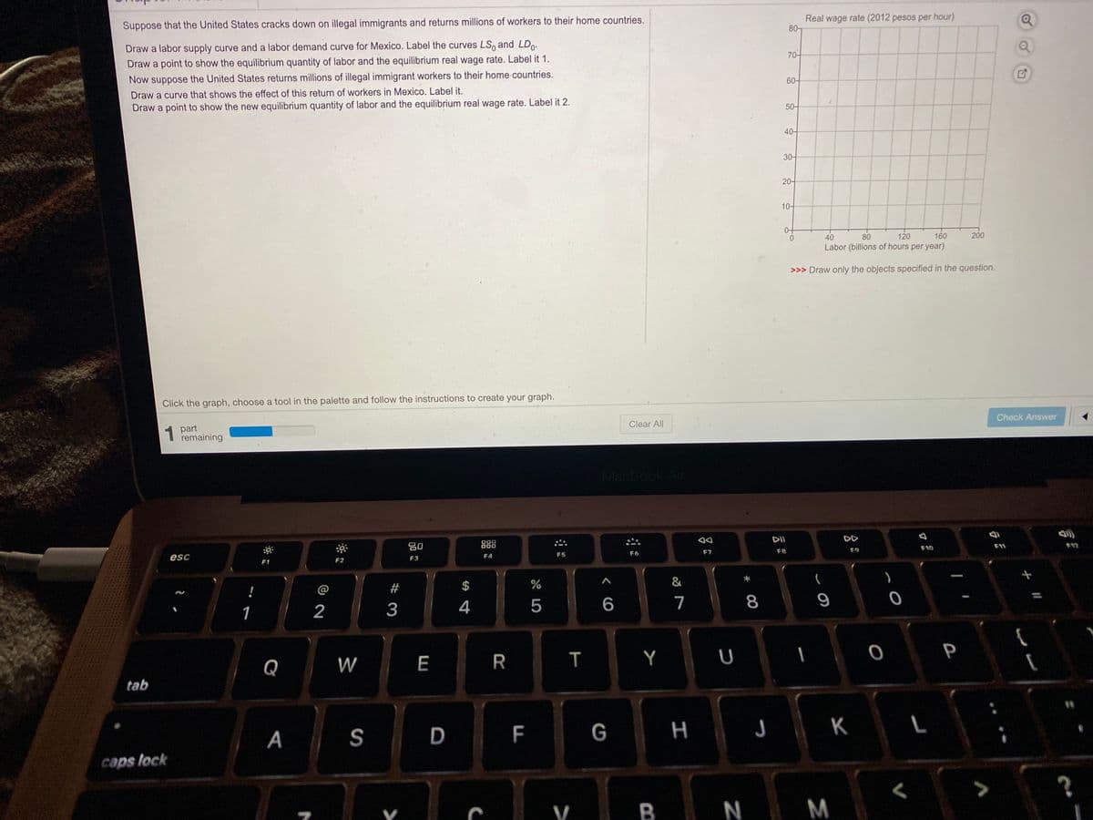 Suppose that the United States cracks down on illegal immigrants and returns millions of workers to their home countries.
Real wage rate (2012 pesos per hour)
80-
Draw a labor supply curve and a labor demand curve for Mexico. Label the curves LS, and LDo.
70-
Draw a point to show the equilibrium quantity of labor and the equilibrium real wage rate. Label it 1.
Now suppose the United States returns millions of illegal immigrant workers to their home-countries.
60-
Draw a curve that shows the effect of this return of workers in Mexico. Label it.
Draw a point to show the new equilibrium quantity of labor and the equilibrium real wage rate. Label it 2.
50-
40-
30-
20-
10-
40
80
120
160
200
Labor (billions of hours per year)
>>> Draw only the objects specified in the question.
Click the graph, choose a tool in the palette and follow the instructions to create your graph.
Check Answer
Clear All
1 part
remaining
MacBook Air
DII
DD
000
80
888
F10
11
F7
F8
F9
F5
F6
esc
F3
F4
F1
F2
!
@
2$
4
5
7
8
9
1
2
P
Q
W
E
T
Y
tab
F
G
H
J K L
A
caps lock
V B
N M
口E
R
D.
# 3
