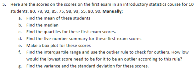 5. Here are the scores on the scores on the first exam in an introductory statistics course for 10
students. 80, 73, 92, 85, 75, 98, 93, 55, 80, 90. Manually;
a. Find the mean of these students
b. Find the median
c. Find the quartiles for these first-exam scores.
d. Find the five-number summary for these first-exam scores
e. Make a box plot for these scores
f. Find the interquartile range and use the outlier rule to check for outliers. How low
would the lowest score need to be for it to be an outlier according to this rule?
g. Find the variance and the standard deviation for these scores.
