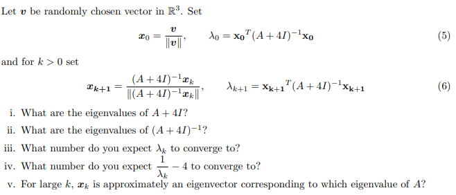 Let v be randomly chosen vector in R³. Set
and for k> 0 set
Ik+1 =
xo
V
||v|| '
(A +41)-¹k
||(A+41)-¹||'
Xo = xo (A +41)-¹xo
Ak
Ak+1 = Xk+1¹(A +41)-¹Xk+1
i. What are the eigenvalues of A + 4I?
ii. What are the eigenvalues of (A +41)−¹?
iii. What number do you expect to converge to?
iv. What number do you expect
4 to converge to?
v. For large k, æk is approximately an eigenvector corresponding to which eigenvalue of A?
37
(6)