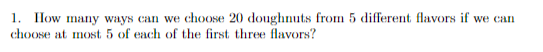 1. IHow many ways can we choose 20 doughnuts from 5 different flavors if we can
choose at most 5 of each of the first three flavors?
