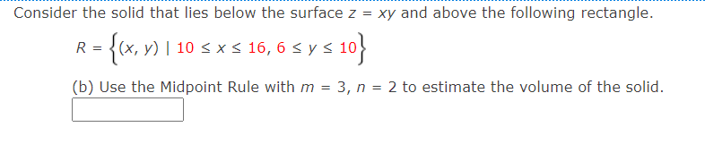 Consider the solid that lies below the surface z = xy and above the following rectangle.
R = {(x, y) | 10 < x s 16, 6 < y s 10
(х, у)
(b) Use the Midpoint Rule withm = 3, n = 2 to estimate the volume of the solid.
%3D
