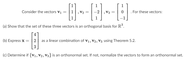 Consider the vectors \(\mathbf{v}_1 = \begin{bmatrix} 1 \\ 1 \\ 1 \end{bmatrix}\), \(\mathbf{v}_2 = \begin{bmatrix} 1 \\ -2 \\ 1 \end{bmatrix}\), \(\mathbf{v}_3 = \begin{bmatrix} 1 \\ 0 \\ -1 \end{bmatrix}\). For these vectors:

(a) Show that the set of these three vectors is an orthogonal basis for \(\mathbb{R}^3\).

(b) Express \(\mathbf{x} = \begin{bmatrix} 4 \\ 2 \\ 3 \end{bmatrix}\) as a linear combination of \(\mathbf{v}_1, \mathbf{v}_2, \mathbf{v}_3\) using Theorem 5.2.

(c) Determine if \(\{\mathbf{v}_1, \mathbf{v}_2, \mathbf{v}_3\}\) is an orthonormal set. If not, normalize the vectors to form an orthonormal set.