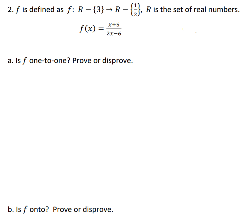 2. f is defined as f: R – {3} → R – {, R is the set of real numbers.
x+5
f (x) =
2х-6
a. Is f one-to-one? Prove or disprove.
b. Is f onto? Prove or disprove.
