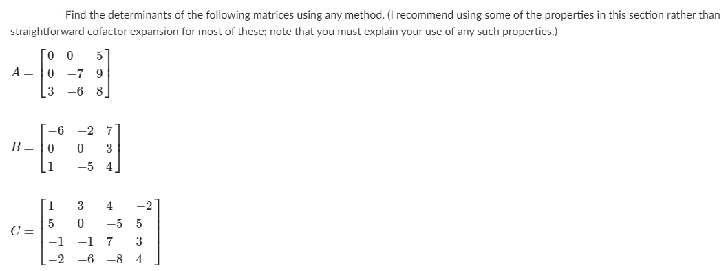 Find the determinants of the following matrices using any method. (I recommend using some of the properties in this section rather than
straightforward cofactor expansion for most of these; note that you must explain your use of any such properties.)
Го о
5
A = |0
-7 9
3
-6 8
-6 -2 7
B= |0
3
1
-5 4
[1
4
-2
-5
5
C =
-1
-17
3
-2
-8 4

