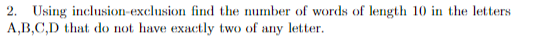 2. Using inclusion-exclusion find the number of words of length 10 in the letters
A,B,C,D that do not have exactly two of any letter.
