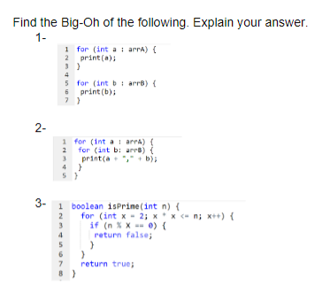 Find the Big-Oh of the following. Explain your answer.
1-
1 for (int a : arra) {
2 print (a);
5 for (int b i arre) {
6 print (b);
2-
1 for (int a i arra) (
2 for (int b: arre) {
print(a "," + b);
4 }
2
3-
1 boolean isPrine (int n) {
2
for (int x - 2; x* x - n; x++) {
3
if (n XX =- 0) {
return false;
5
return true;
