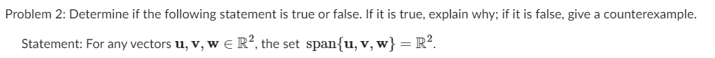 Problem 2: Determine if the following statement is true or false. If it is true, explain why; if it is false, give a counterexample.
Statement: For any vectors u, v, w e R², the set span{u, v,w}=R².
