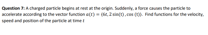 Question 7: A charged particle begins at rest at the origin. Suddenly, a force causes the particle to
accelerate according to the vector function a(t) = (6t, 2 sin(t) , cos (t)). Find functions for the velocity,
speed and position of the particle at time t
