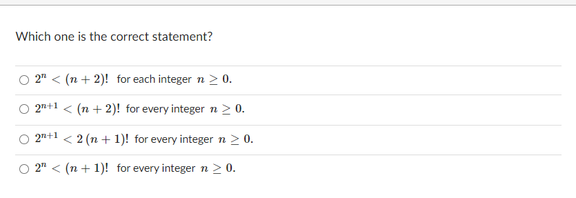 Which one is the correct statement?
2" < (n + 2)! for each integer n > 0.
27+1 < (n + 2)! for every integer n > 0.
27+1 < 2 (n + 1)! for every integer n > 0.
2" < (n + 1)! for every integer n > 0.
