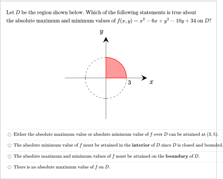 Let D be the region shown below. Which of the following statements is true about
the absolute maximum and minimum values of f(x, y) = x² – 6x + y? – 10y + 34 on D?
13
Either the absolute maximum value or absolute minimum value of f over D can be attained at (3, 5).
The absolute minimum value of f must be attained in the interior of D since D is closed and bounded.
O The absolute maximum and minimum values of f must be attained on the boundary of D.
There is no absolute maximum value of f on D.
