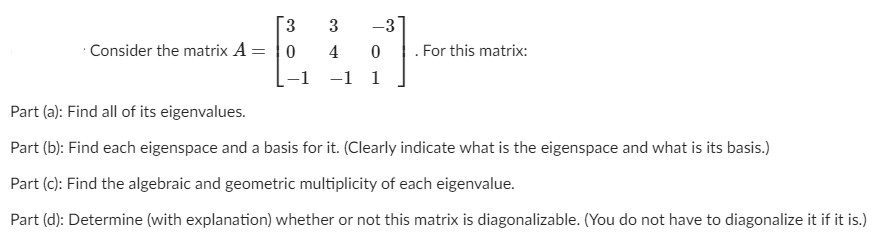 3.
3
-3
Consider the matrix A = |0
4 0
For this matrix:
-1
-1 1
Part (a): Find all of its eigenvalues.
Part (b): Find each eigenspace and a basis for it. (Clearly indicate what is the eigenspace and what is its basis.)
Part (c): Find the algebraic and geometric multiplicity of each eigenvalue.
Part (d): Determine (with explanation) whether or not this matrix is diagonalizable. (You do not have to diagonalize it if it is.)
