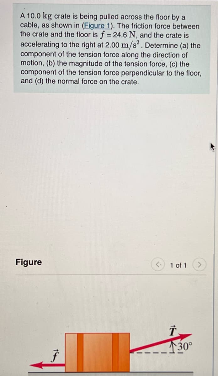 A 10.0 kg crate is being pulled across the floor by a
cable, as shown in (Figure 1). The friction force between
the crate and the floor is f = 24.6 N, and the crate is
accelerating to the right at 2.00 m/s². Determine (a) the
component of the tension force along the direction of
motion, (b) the magnitude of the tension force, (c) the
component of the tension force perpendicular to the floor,
and (d) the normal force on the crate.
Figure
F
1 of 1
1
30°