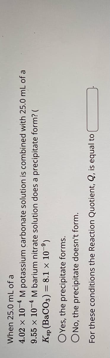 When 25.0 mL of a
4.02 x 104 M potassium carbonate solution is combined with 25.0 mL of a
9.55 x 10 M barium
nitrate solution does a precipitate form? (
Ksp (BaCO3) = 8.1 x 109)
OYes, the precipitate forms.
ONo, the precipitate doesn't form.
For these conditions the Reaction Quotient, Q, is equal to