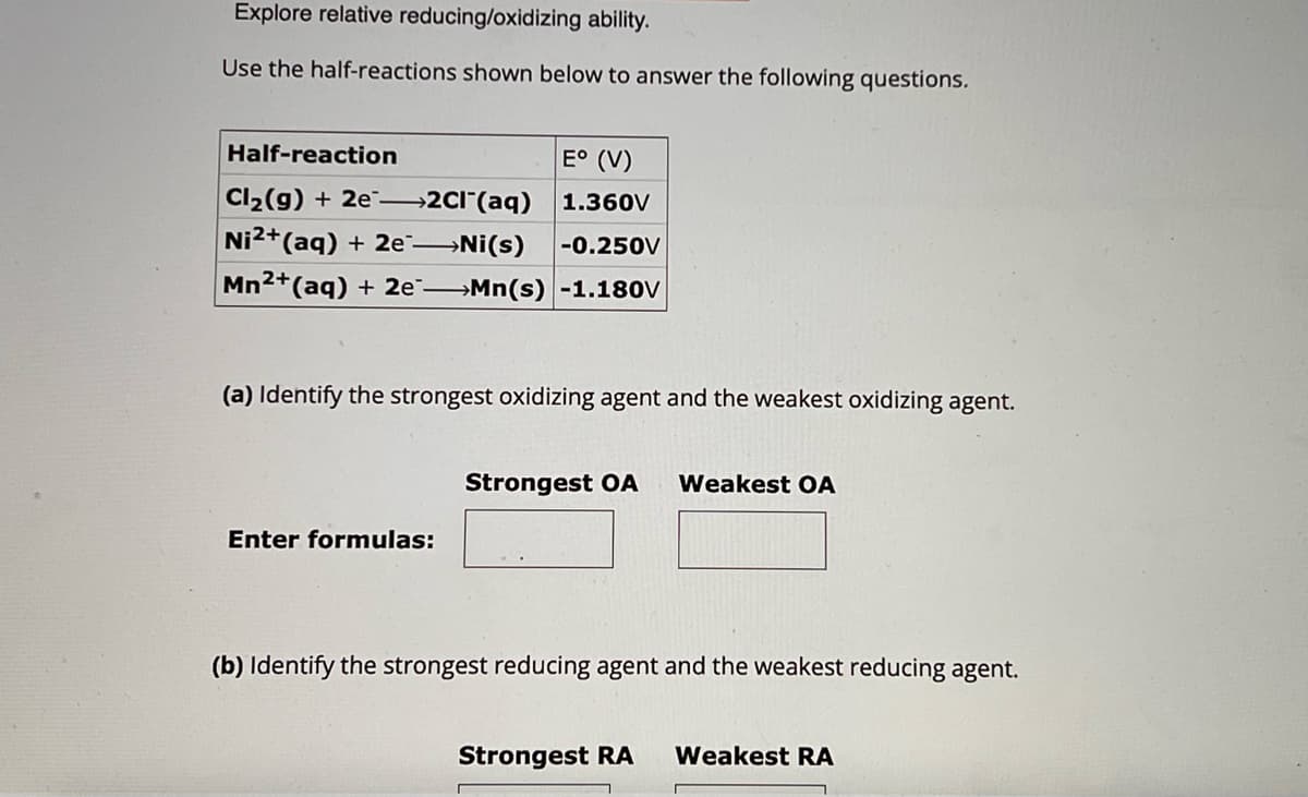 Explore relative reducing/oxidizing ability.
Use the half-reactions shown below to answer the following questions.
Half-reaction
Cl2(g) + 2e->>2Cl(aq)
E° (V)
1.360V
Ni2+(aq) + 2e-
→Ni(s)
-0.250V
Mn2+(aq) + 2e-
→Mn(s) -1.180V
(a) Identify the strongest oxidizing agent and the weakest oxidizing agent.
Enter formulas:
Strongest OA Weakest OA
(b) Identify the strongest reducing agent and the weakest reducing agent.
Strongest RA Weakest RA