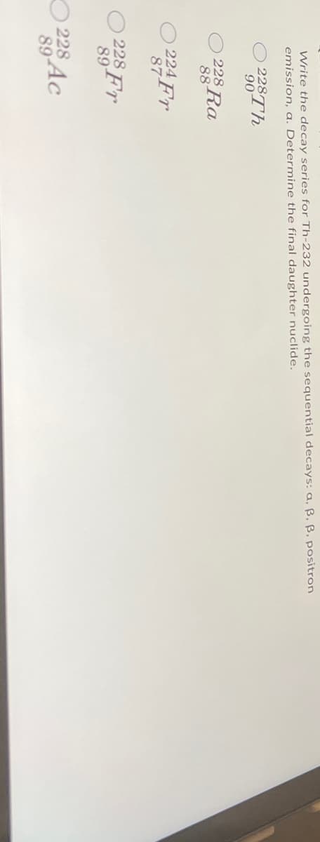 Write the decay series for Th-232 undergoing the sequential decays: a, ß, ß, positron
emission, a. Determine the final daughter nuclide.
228Th
90
228 Ra
88
224 Fr
87
228 Fr
89
228
89
Ac