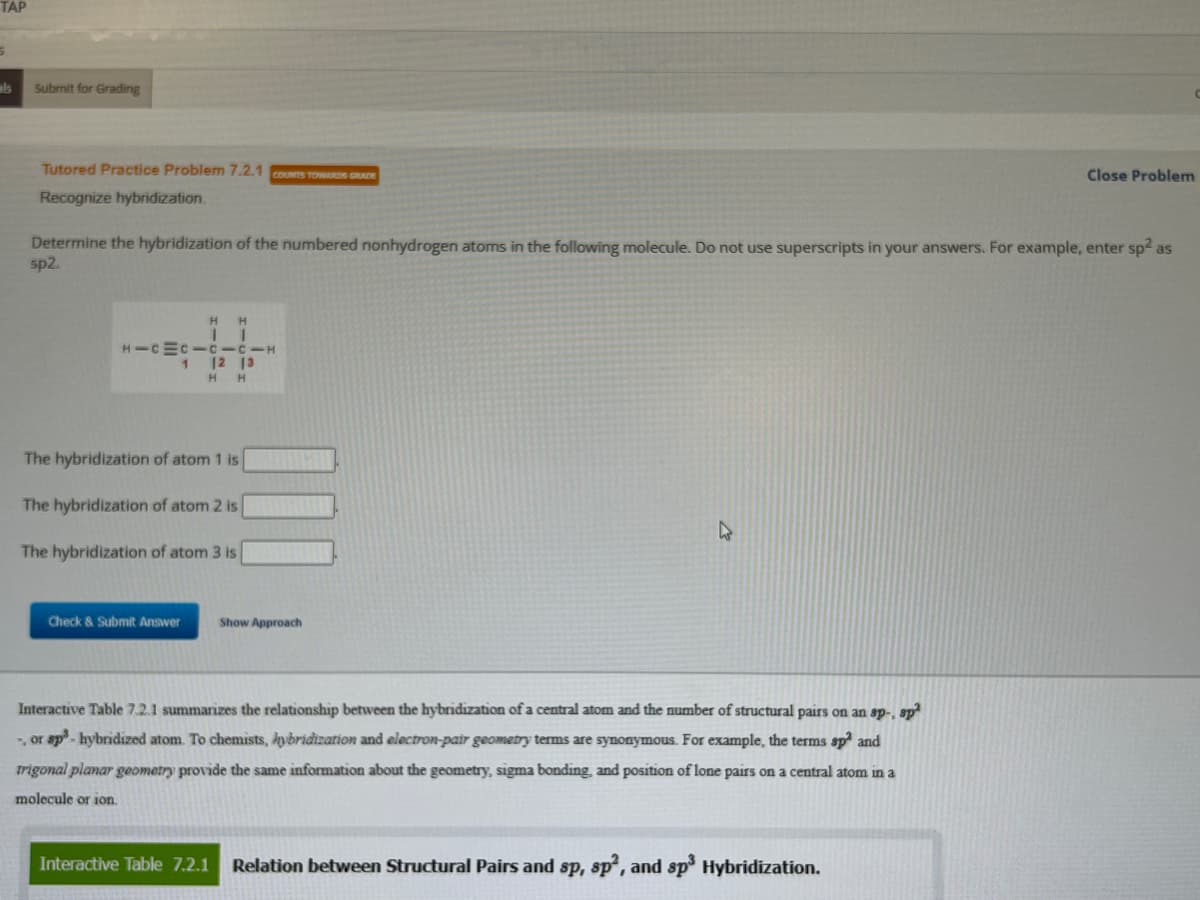 TAP
als
Submit for Grading
Tutored Practice Problem 7.2.1 COUNTS TOWARDS GRADE
Recognize hybridization.
Determine the hybridization of the numbered nonhydrogen atoms in the following molecule. Do not use superscripts in your answers. For example, enter sp² as
sp2.
H
1
HICMC-C-C-H
1
H
T
Check & Submit Answer
12
H H
The hybridization of atom 1 is
The hybridization of atom 2 is
The hybridization of atom 3 is
13
Show Approach
H
Interactive Table 7.2.1 summarizes the relationship between the hybridization of a central atom and the number of structural pairs on an sp-, sp²
-, or sp³-hybridized atom. To chemists, hybridization and electron-pair geometry terms are synonymous. For example, the terms sp² and
trigonal planar geometry provide the same information about the geometry, sigma bonding, and position of lone pairs on a central atom in a
molecule or ion.
Close Problem
Interactive Table 7.2.1 Relation between Structural Pairs and sp, sp2, and sp³ Hybridization.