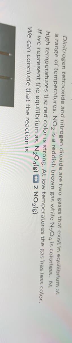 Dinitrogen tetraoxide and nitrogen dioxide are two gases that exist in equilibrium at
a range of temperatures. NO2 is a reddish brown gas while N2O4 is colorless. At
high temperatures the red color is strong. At low temperatures the gas has less color.
If we represent the equilibrium as, N2O4(g)
We can conclude that the reaction is
2 NO2(g)
