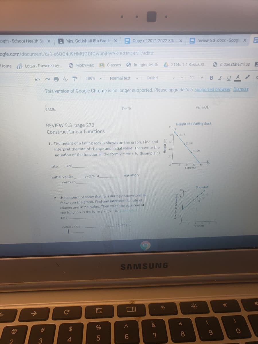 Login-School Health Su x
A Mrs. Gottshall 8th Grade x
E Copy of 2021-2022 8th x
E review 5.3.docx-Google x
ogle.com/document/d/1-e6Q04J9HMQGDtQwupjPyrYKOCUSQ4NT/edit#
Home Login - Powered by
O MobyMax A Classes
O Imagine Math
4 2114s 1.4 Basics St.
mdoe.state.mi.us E
100%
Normal text
Calibri
BIUA
11
This version of Google Chrome is no longer supported. Please upgrade to a supported browser. Dismiss
NAME
DATE
PERIOD
REVIEW 5.3 page 273
Construct Linear Functions
Height of a Falling Rock
100
8012. 131
1. The height of a falling rock is shown on the graph. Find and
interpret the rate of change and initial value. Then write the
equation of the function in the form y = mx + b. (Example 1)
60
G. 54
40
0 30
20
rate:
-376
Time (s)
initial value:
y-376+4
equation:
y=mx+b
Snowfall
20
2. The amount of snow that falls during a snowstorm is
shown on the graph. Find and interpret the rate of
change and initial value. Then write the equation of
the function in the form y= mx + b. mple
rate:
initial value:
equation:
Time (h)
SAMSUNG
->
Ce
@
23
2$
%
4.
.5
8.
2
3
