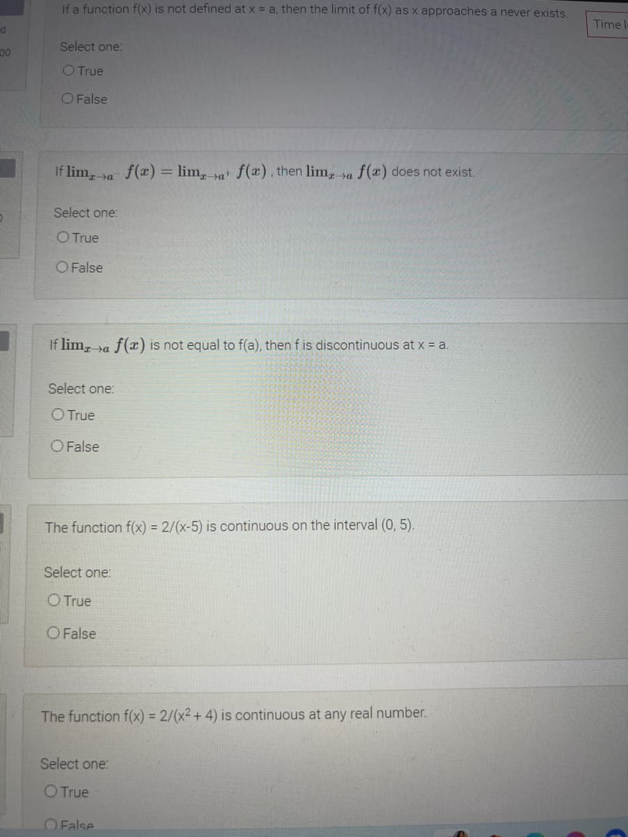 If a function f(x) is not defined at x = a, then the limit of f(x) as x approaches a never exists.
Time l
Select one:
00
O True
O False
If lima
f(x) = lim, at f(a), then lim sa f(x) does not exist.
Select one:
O True
O False
If lima
f(x) is not equal to f(a), then f is discontinuous at x = a.
Select one:
O True
O False
The function f(x) = 2/(x-5) is continuous on the interval (0, 5).
Select one:
O True
O False
The function f(x) = 2/(x² + 4) is continuous at any real number.
Select one:
O True
OFalse
