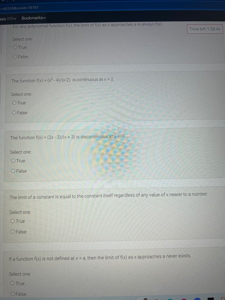 =453598cmid=18767
ses (22)v
Bookmarksv
For any polynomial function f(x), the limit of f(x) as x approaches a is always f(a).
Time left 1:38:44
Select one:
O True
O False
The function f(x) = (x² - 4)/(x-2) is continuous at x = 2.
Select one:
O True
O False
The function f(x) = (2x - 3)/(x + 3) is discontinuous at x = -3.
Select one:
O True
O False
The limit of a constant is equal to the constant itself regardless of any value of x nearer to a number.
Select one:
O True
O False
If a function f(x) is not defined at x = a, then the limit of f(x) as x approaches a never exists.
Select one:
O True
OFalse
