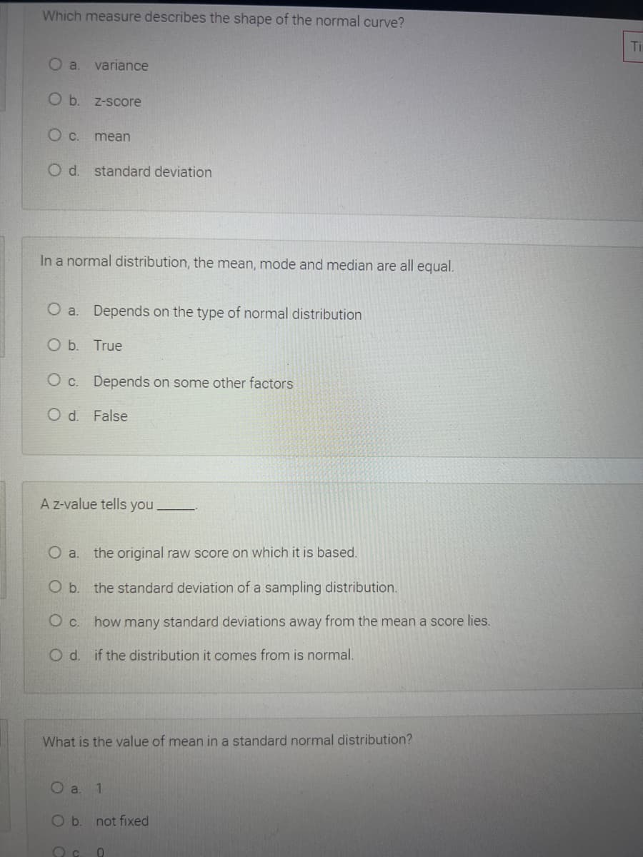 Which measure describes the shape of the normal curve?
Ti
O a
variance
Ob.
Z-score
mean
O d. standard deviation
In a normal distribution, the mean, mode and median are all equal.
O a. Depends on the type of normal distribution
Ob.
True
O c. Depends on some other factors
O d. False
A z-value tells you
the original raw score on which it is based.
Ob.
the standard deviation of a sampling distribution.
O c. how many standard deviations away from the mean a score lies.
O d. if the distribution it comes from is normal.
What is the value of mean in a standard normal distribution?
O a. 1
O b. not fixed
