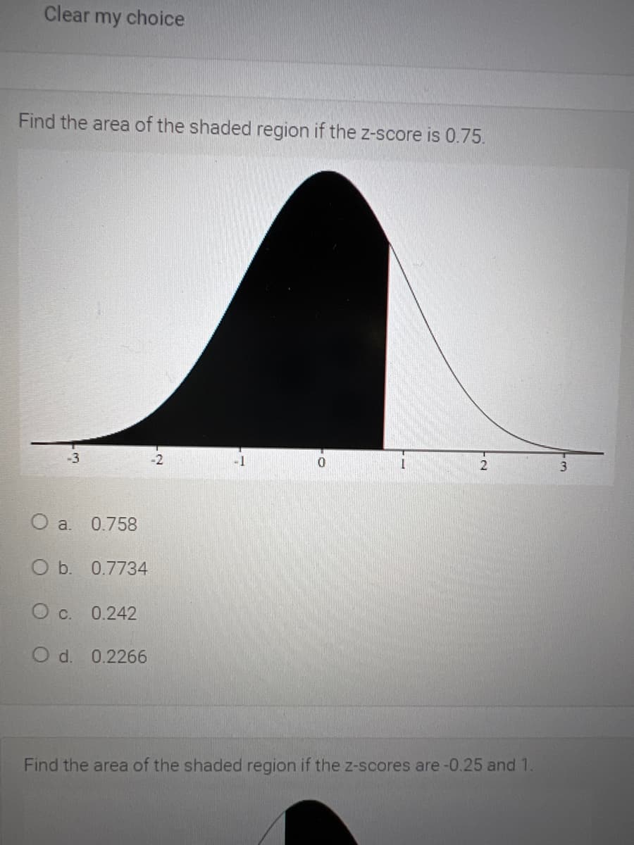 Clear my choice
Find the area of the shaded region if the z-score is 0.75.
-3
-1
a.
0.758
O b. 0.7734
О с. 0.242
d.
0.2266
Find the area of the shaded region if the z-scores are -0.25 and 1.
