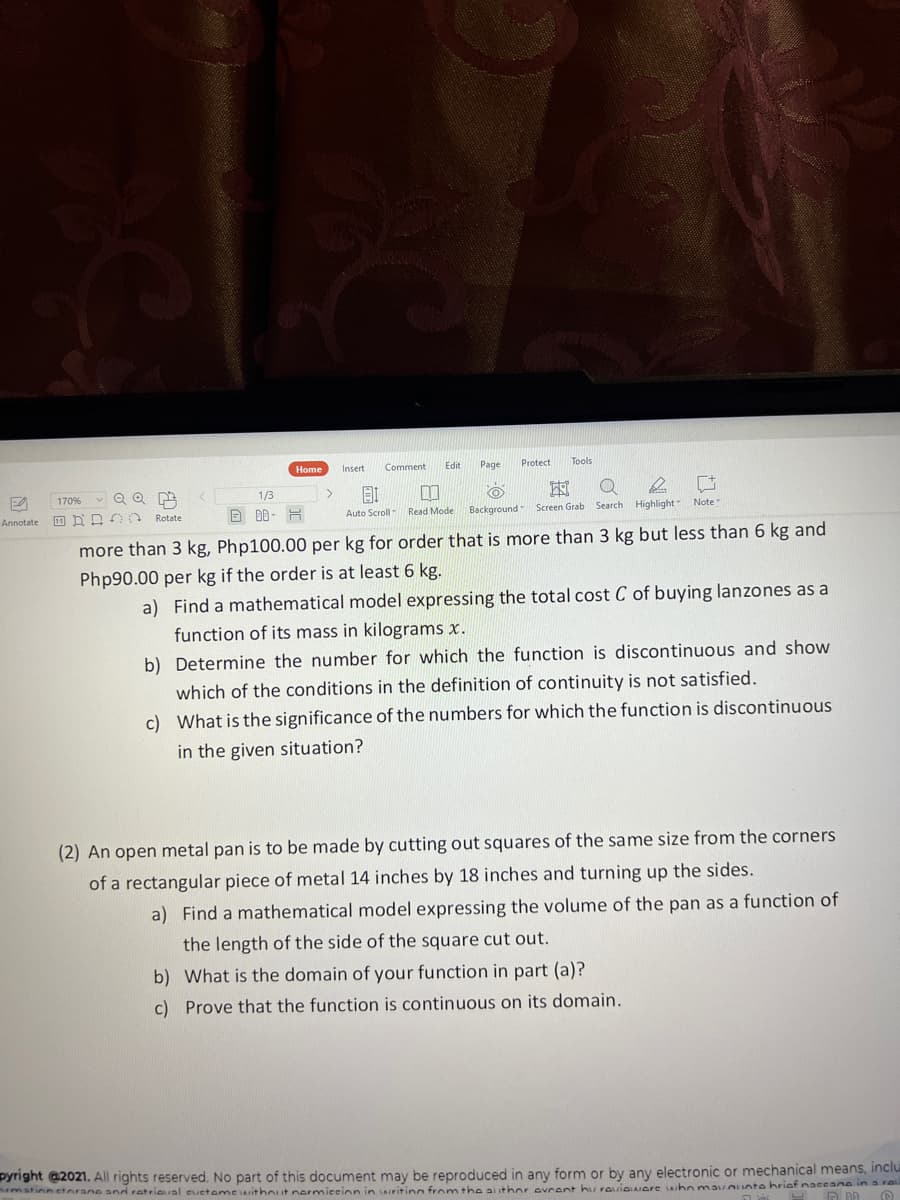 Home
Insert
Comment
Edit
Page
Protect
Tools
170% v Q O A
a DAOO Rotate
1/3
Auto Scroll-
Read Mode Background
Screen Grab Search Highlight Note
Annotate
more than 3 kg, Php100.00 per kg for order that is more than 3 kg but less than 6 kg and
Php90.00 per kg if the order is at least 6 kg.
a) Find a mathematical model expressing the total cost C of buying lanzones as a
function of its mass in kilograms x.
b) Determine the number for which the function is discontinuous and show
which of the conditions in the definition of continuity is not satisfied.
c) What is the significance of the numbers for which the function is discontinuous
in the given situation?
(2) An open metal pan is to be made by cutting out squares of the same size from the corners
of a rectangular piece of metal 14 inches by 18 inches and turning up the sides.
a) Find a mathematical model expressing the volume of the pan as a function of
the length of the side of the square cut out.
b) What is the domain of your function in part (a)?
c) Prove that the function is continuous on its domain.
pyright @2021. All rights reserved. No part of this document may be reproduced in any form or by any electronic or mechanical means, inclu
MSTAR etorana and retrioval evetameiArithout nermiccion in writing from the aithor evrent hu reriaAore Aho mavaLnta hriet naceana in a ra
