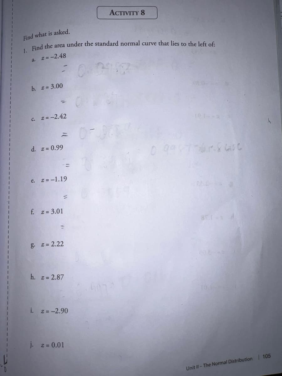 ACTIVITY 8
Find what is asked.
Find the area under the standard normal curve that lies to the left oE.
1.
a. z =-2.48
b. z = 3.00
08.0-
%3D
c. z = -2.42
d. z = 0.99
e. z = -1.19
f. z 3.01
g. z= 2.22
h. z 2.87
10.1-
i.
z = -2.90
j. z = 0.01
Unit II-The Normal Distribution 105
