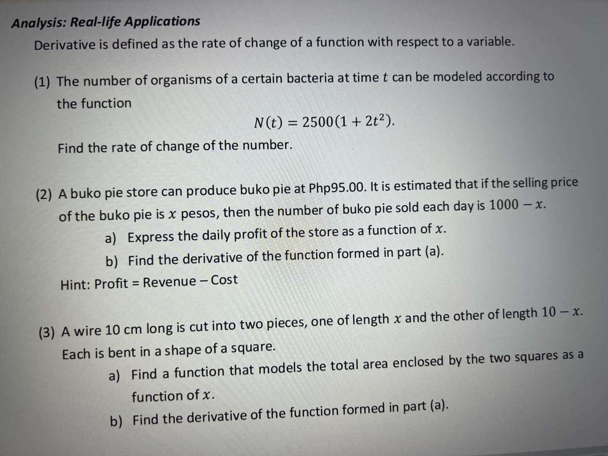 Analysis: Real-Ilife Applications
Derivative is defined as the rate of change of a function with respect to a variable.
(1) The number of organisms of a certain bacteria at time t can be modeled according to
the function
N(t) = 2500(1 + 2t?).
Find the rate of change of the number.
(2) A buko pie store can produce buko pie at Php95.00. It is estimated that if the selling price
of the buko pie is x pesos,
then the number of buko pie sold each day is 1000 – x.
a) Express the daily profit of the store as a function of x.
b) Find the derivative of the function formed in part (a).
Hint: Profit = Revenue - Cost
(3) A wire 10 cm long is cut into two pieces, one of length x and the other of length 10 – x.
Each is bent in a shape of a square.
a) Find a function that models the total area enclosed by the two squares as a
function of x.
b) Find the derivative of the function formed in part (a).
