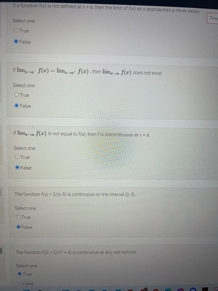 If a function f(x) is not defined at x = a, then the limit of f(x) as x approaches a never exists.
Time
Select one:
O True
O False
If lim, ya f(x) = lim, »a f(x) , then lim, ya f(x) does not exist.
Select one:
O True
O False
If lim, ra f(x) is not equal to f(a), thenf is discontinuous at x = a.
Select one:
O True
O False
The function f(x) = 2/(x-5) is continuous on the interval (0, 5).
Select one:
O True
O False
The function f(x) = 2/(x² + 4) is continuous at any real number.
Select one:
O True
O False
