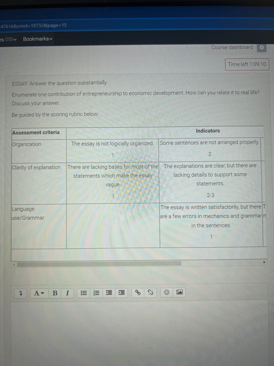 47616&cmid=18732&page=D15
es (22)v
Bookmarksv
Course dashboard
Time left 1:09:10
ESSAY: Answer the question substantially.
Enumerate one contribution of entrepreneurship to economic development. How can you relate it to real life?
Discuss your answer.
Be guided by the scoring rubric below:
Indicators
Assessment criteria
Organization
The essay is not logically organized.
Some sentences are not arranged properly.
Clarity of explanation There are lacking bases for most of the The explanations are clear, but there are
lacking details to support some
statements which make the essay
vague.
statements.
2-3
The essay is written satisfactorily, but there T
are a few errors in mechanics and grammar m
Language
use/Grammar
in the sentences.
1.
B
!!
II
