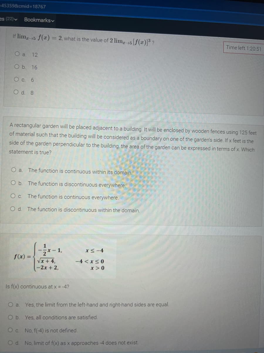 -45359&cmid=18767
es (22)v
Bookmarksv
If lim, 5 f(x) = 2, what is the value of 2 lim, 5[f(x)]³ ?
Time left 1:20:51
O a. 12
O b. 16
O c. 6
O d. 8
A rectangular garden will be placed adjacent to a building. It will be enclosed by wooden fences using 125 feet
of material such that the building will be considered as a boundary on one of the garden's side. If x feet is the
side of the garden perpendicular to the building, the area of the garden can be expressed in terms of x. Which
statement is true?
Oa.
The function is continuous within its domain.
O b. The function is discontinuous everywhere.
O c. The function is continuous everywhere.
O d. The function is discontinuous within the domain
1
2*-1,
Vx + 4,
-2x + 2,
xS-4
f(x) =
-4 < x<0
x>0
Is f(x) continuous at x = -4?
O a. Yes, the limit from the left-hand and right-hand sides are equal.
O b. Yes, all conditions are satisfied.
c.
No, f(-4) is not defined.
Od.
No, limit of f(x) as x approaches -4 does not exist.
