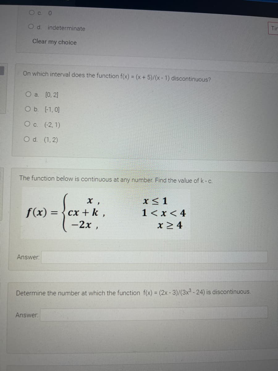 O c. 0
Od.
indeterminate
Tir
Clear my choice
On which interval does the function f(x) = (x+5)/(x - 1) discontinuous?
О a. [0, 2]
O b. [-1, 0]
O c. (-2, 1)
O d. (1, 2)
The function below is continuous at any number. Find the value of k-C.
x < 1
1< x < 4
x > 4
х,
f(x) =
сх + k ,
%3D
-2x,
Answer:
Determine the number at which the function f(x) = (2x - 3)/(3x³ - 24) is discontinuous.
Answer:
