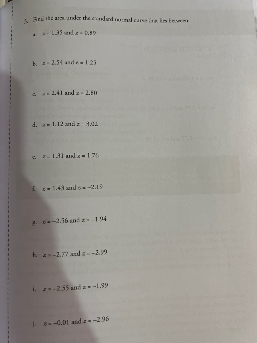 Find the area under the standard normal curve that lies between:
z = 1.35 and z = 0.89
a.
b. z = 2.54 and z = 1.25
c. z = 2.41 and z = 2.80
60. ba
d. z = 1.12 and z = 3.02
ees bas S
e. z = 1.31 and z = 1.76
f.
z = 1.43 and z = -2.19
g. z = -2.56 and z = -1.94
h. z = -2.77 and z = -2.99
i.
z = -2.55 and z = -1.99
J. z=-0.01 and z = -2.96
