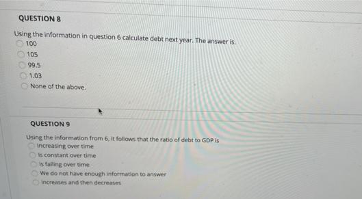 QUESTION 8
Using the information in question 6 calculate debt next year. The answer is.
100
105
99.5
O1.03
O None of the above.
QUESTION 9
Using the information from 6, it follows that the ratio of debt to GDP is
Increasing over time
Is constant over time
is falling over time
We do not have enough information to answer
Increases and then decreases
