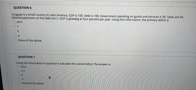 QUESTION 6
Uruguay is a small country in Latin America. GDP is 100. Debt is 100. Government spending on goods and services is 30. Taxes are 30.
Interest payments on the debt are 5. GDP is growing at four percent per year. Using this information, the primary deficit is
zero
1.
2.
3.
None of the above.
QUESTION 7
Using the information in question 6 calculate the overall deficit. The answer is,
Zero
2.3
None of the above
